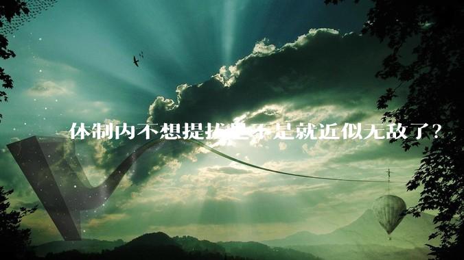 体制内不想提拔是不是就近似无敌了？