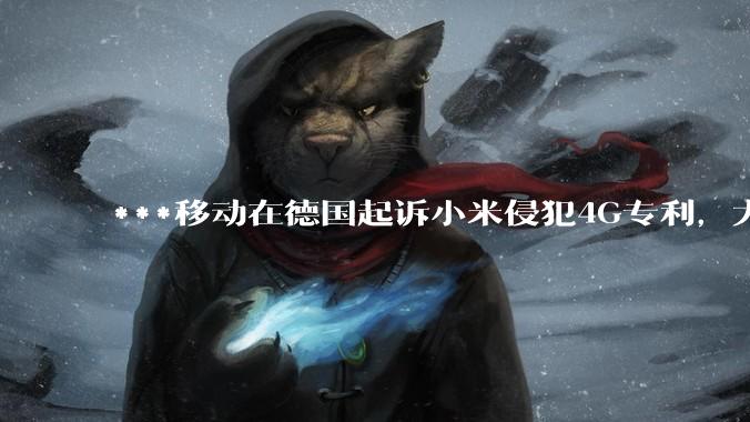 ***移动在德国起诉小米侵犯4G专利，大家如何看待此***？
