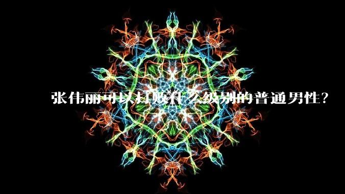 张伟丽可以打败什么级别的普通男性？