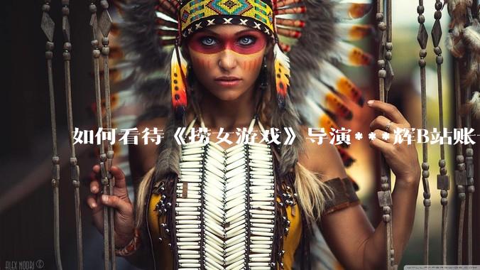 如何看待《捞女游戏》导演***辉B站账号遭封，是否遭到打击报复?