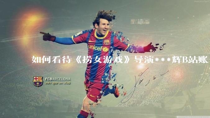 如何看待《捞女游戏》导演***辉B站账号遭封，是否遭到打击报复?