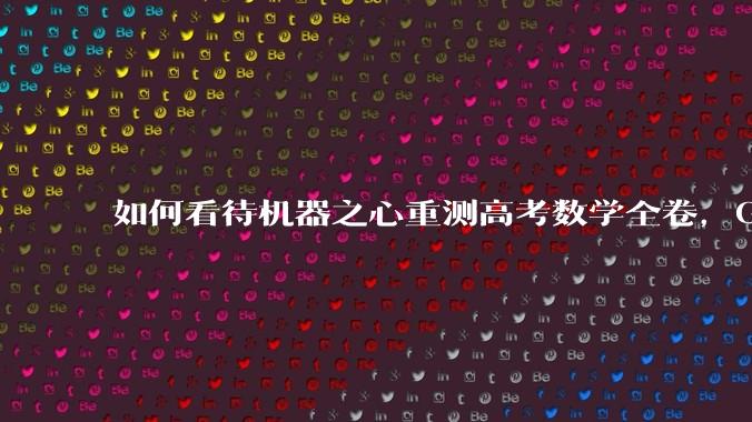 如何看待机器之心重测高考数学全卷，Gemini夺冠，豆包DeepSeek并列第二？