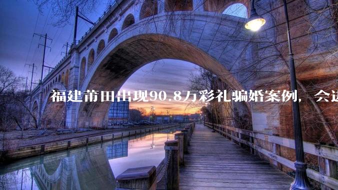 福建莆田出现90.8万彩礼骗婚案例，会进一步降低结婚率吗?