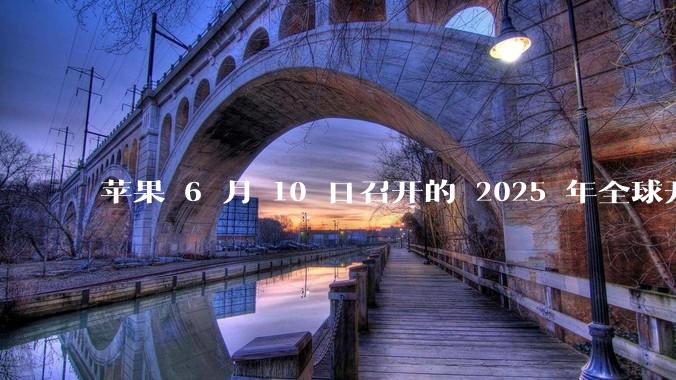 苹果 6 月 10 日召开的 2025 年全球开发者大会「WWDC25」，有哪些值得关注的信息？