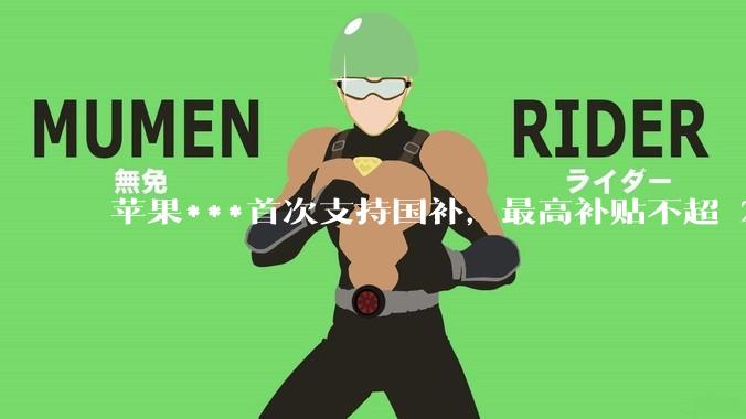 苹果***首次支持国补，最高补贴不超 2000 元，适用范围有哪些？***补贴后价格有优势吗？