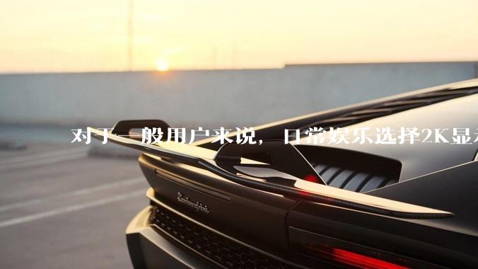 对于一般用户来说，日常娱乐选择2K显示器还是4K显示器好？如何选才能不后悔？